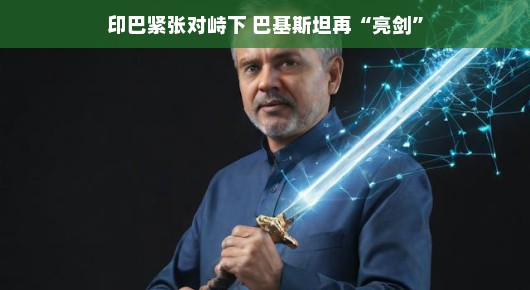 印巴紧张对峙下，巴基斯坦再次亮剑—展现决心与实力