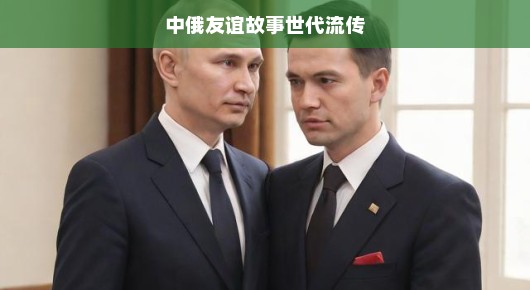 中俄友谊故事世代流传，跨越时空的深厚情感纽带