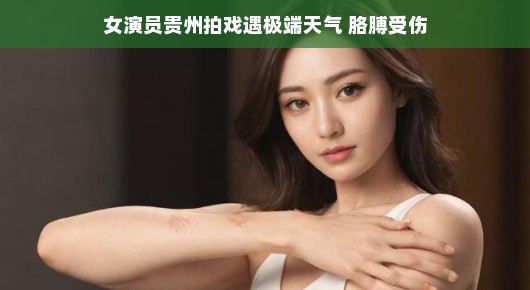 女演员贵州拍戏遭遇极端天气，胳膊受伤—逆境中的坚韧与不屈