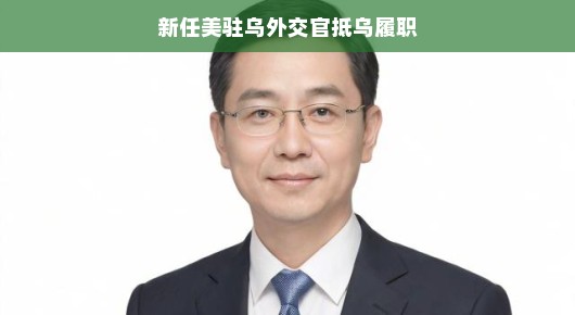 新任美驻乌外交官抵乌履职,期待开启新的合作篇章