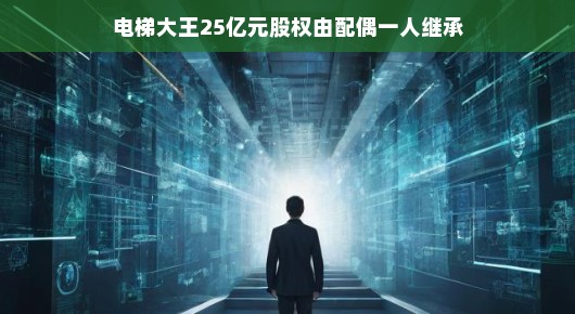 电梯大王巨额股权传承背后的故事,配偶独揽25亿遗产