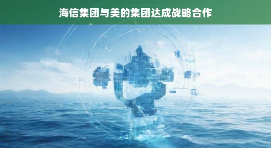 海信集团与美的集团携手共进，开启战略合作新篇章