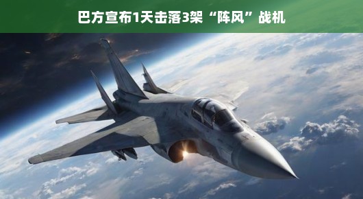 巴方传来喜讯，一天之内成功击落三架阵风战机，战绩辉煌！