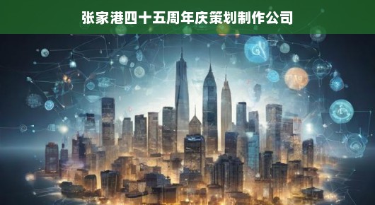 张家港四十五周年庆策划制作公司，铸就辉煌，共创未来