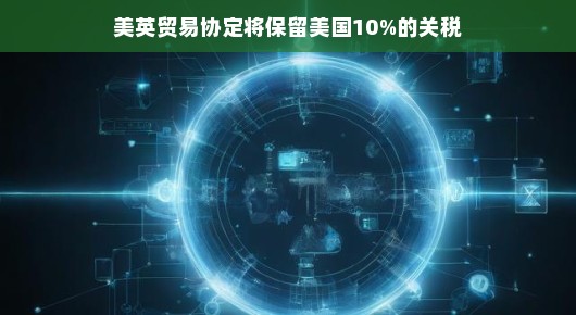 美英贸易新篇章，美英贸易协定中的关税保留策略解读