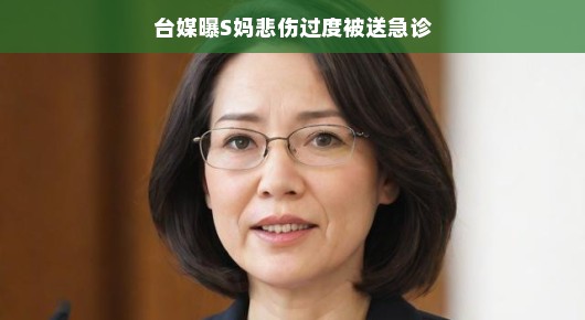 台媒曝S妈悲伤过度被送急诊，究竟发生了什么？
