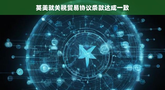 英美携手共进，关税贸易协议条款达成共识