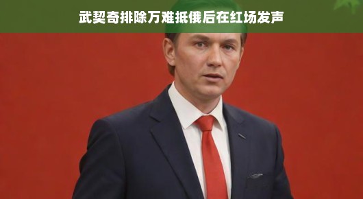 武契奇红场励志演讲，跨越国界之旅展现不屈精神，鼓舞人心！