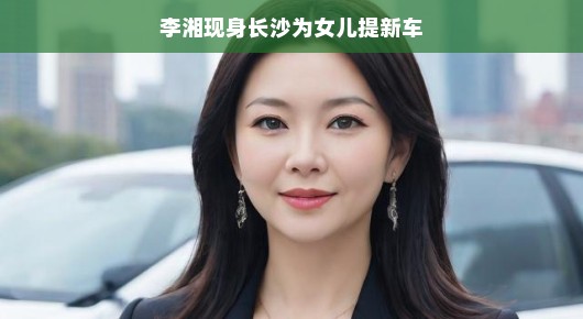 李湘现身长沙为女儿提新车，星爸的贴心之举