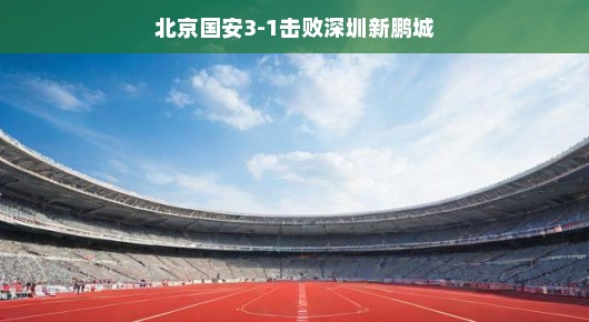 北京国安3-1击败深圳新鹏城，赛场上的风云变幻