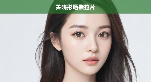 关晓彤晒撕拉片，真实与力量的展现