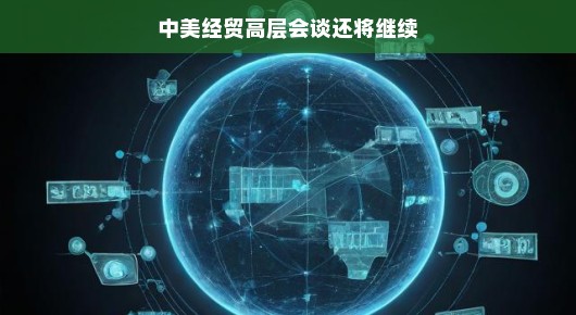 中美经贸关系再添新篇章，高层会谈继续深化合作之路