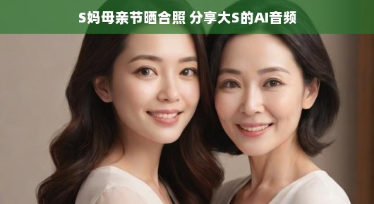 S妈母亲节晒合照，分享大S的AI音频—科技与亲情的完美融合