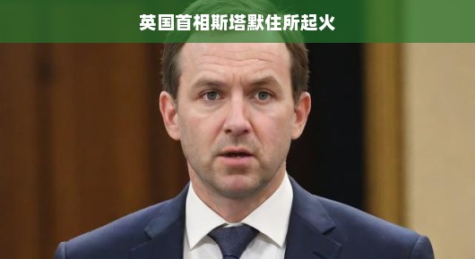 英国首相斯塔默住所意外起火，一场虚惊还是考验？