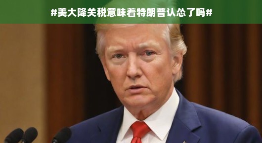 美国降关税真相揭秘，是特朗普服软还是经济策略调整？背后的故事揭晓！