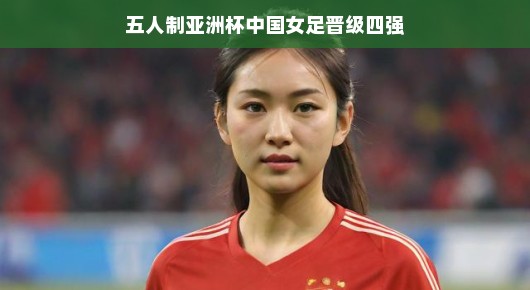 五人制亚洲杯中国女足成功晋级四强，荣耀时刻，展现巾帼风采