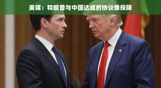 美媒眼中的特朗普与中国协议,投降?更像是一场巧妙的握手 美媒眼中的特朗普与中国协议,投降?更像是一场巧妙的握手