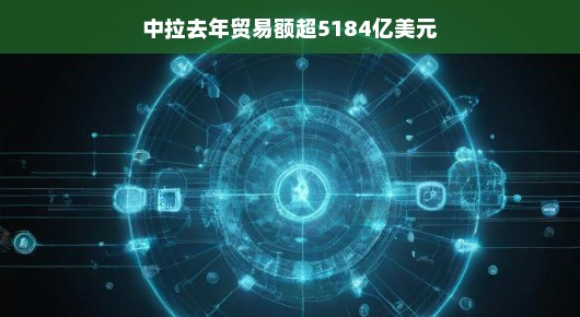 中拉贸易额突破新高度，去年交易额超5184亿美元，展现广阔前景