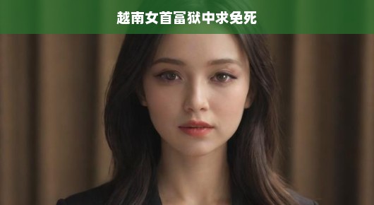 越南女首富狱中求生路，传奇背后的挑战与希望