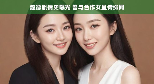赵德胤情史曝光,昔日绯闻与合作女星揭秘