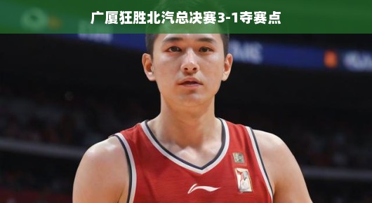 广厦狂胜北汽,总决赛3-1夺赛点—篮球盛宴的完美诠释