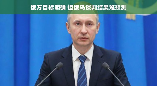 俄乌谈判前景展望，俄方目标明确，结果走向尚待观察