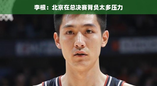 李根眼中的北京篮球，背负压力，总决赛更需轻松上阵