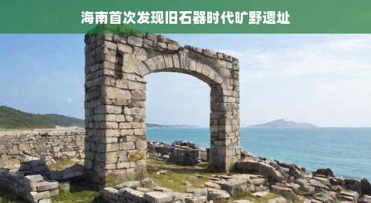 海南发现史前旷野遗址啦!石器时代的神秘面纱悄然揭晓!