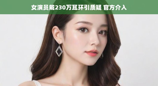 轻松解读,女演员戴230万耳环引质疑,官方介入的背后故事
闪耀的耳环背后的故事,女演员、质疑与官方的介入