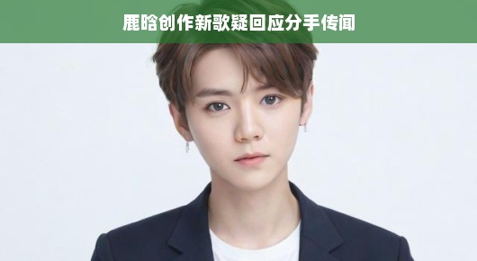 鹿晗创作新歌疑回应分手传闻，一曲情歌，一场情感的释然？