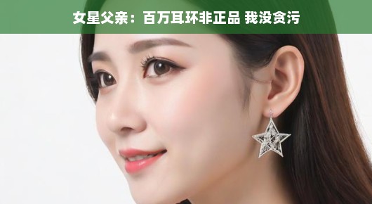女星父亲澄清风波,百万耳环非正品风波背后的真相,我没有贪污 女星父亲澄清风波,百万耳环非正品风波背后的真相,我没有贪污