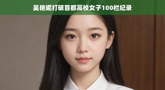 吴艳妮高校跨栏新星闪耀，百米栏坛再创佳绩，惊艳全场！