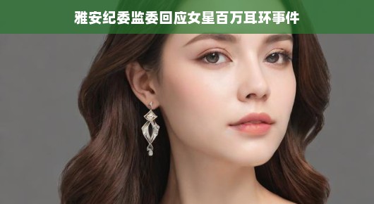 雅安纪委监委回应女星百万耳环事件，透明监督，维护公平正义