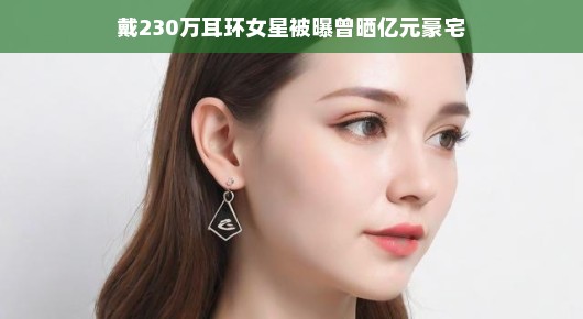 戴230万耳环女星被曝曾晒亿元豪宅，背后的故事引人关注