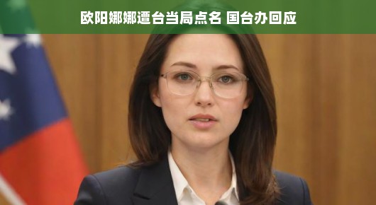 欧阳娜娜遭台当局点名，国台办回应—解读背后的故事