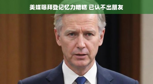 美媒曝拜登记忆力糟糕，已认不出朋友