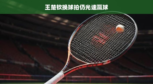 王楚钦换球拍依旧光速赢球，赛场上的速度与智慧