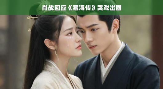 肖战回应藏海传哭戏出圈，情感真挚，触动人心