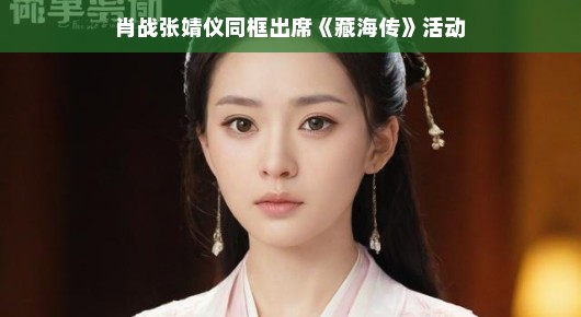 肖战张婧仪同框亮相藏海传活动，粉丝热情高涨