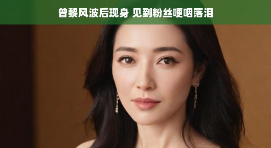 曾黎风波后现身，粉丝感动哽咽落泪