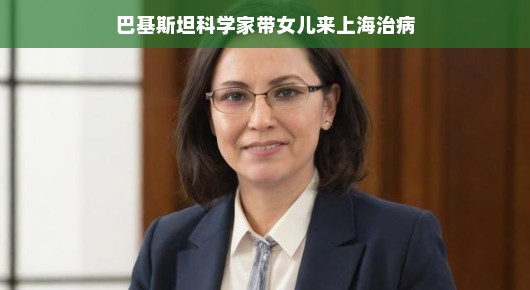 巴基斯坦科学家携女赴上海治病之旅
