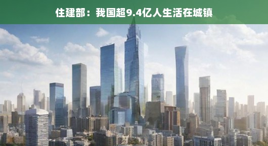 住建部大喜讯，我国城镇人口突破9.4亿大关，城市化进程再上新台阶啦！