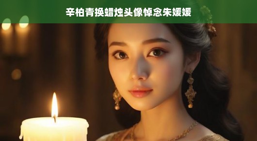辛柏青换蜡烛头像悼念朱媛媛，一段珍贵的友情记忆