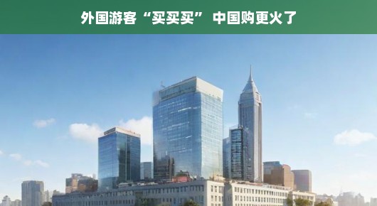 外国游客买买买，中国购物热潮愈演愈烈