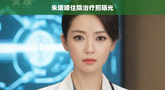 朱媛媛住院治疗照曝光，明星背后的故事