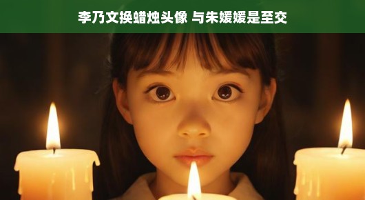 李乃文换蜡烛头像，友情岁月与朱媛媛的至交时光
