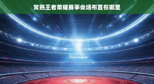 常熟王者荣耀赛事会场布局揭秘，寻找最燃战斗场所！