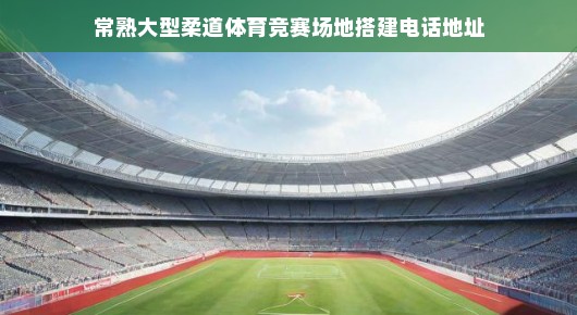 常熟大型柔道体育竞赛场地搭建—打造卓越赛事体验的标杆之作