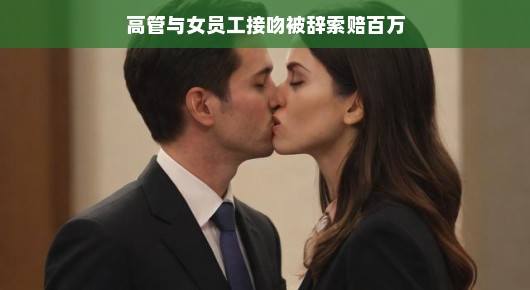 高管与女员工接吻背后的故事，一场风波引发的百万索赔