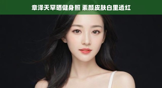 章泽天罕见分享健身照,素颜皮肤白里透红惊艳众人